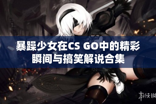 暴躁少女在CS GO中的精彩瞬间与搞笑解说合集