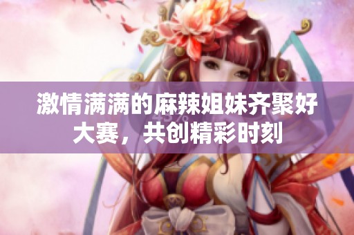 激情满满的麻辣姐妹齐聚好大赛，共创精彩时刻