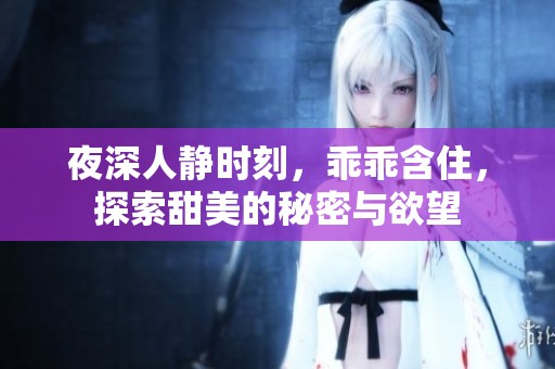 夜深人静时刻，乖乖含住，探索甜美的秘密与欲望