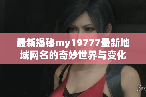最新揭秘my19777最新地域网名的奇妙世界与变化