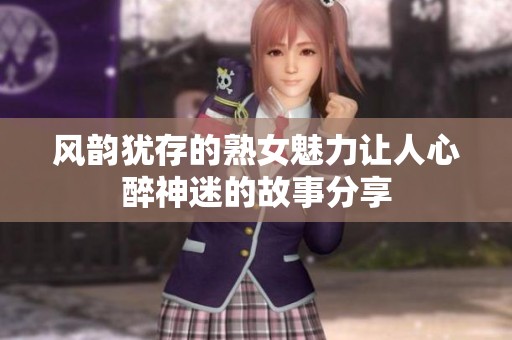风韵犹存的熟女魅力让人心醉神迷的故事分享
