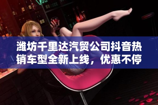 潍坊千里达汽贸公司抖音热销车型全新上线，优惠不停！
