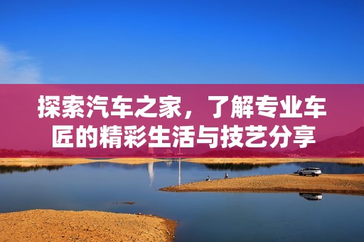 探索汽车之家，了解专业车匠的精彩生活与技艺分享