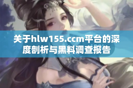 关于hlw155.ccm平台的深度剖析与黑料调查报告