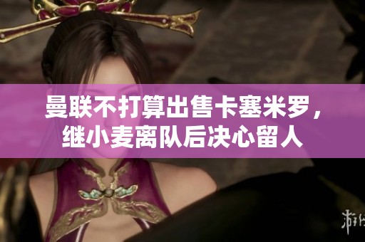 曼联不打算出售卡塞米罗，继小麦离队后决心留人