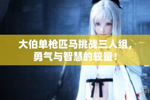 大伯单枪匹马挑战三人组，勇气与智慧的较量！