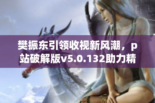 樊振东引领收视新风潮，p站破解版v5.0.132助力精彩内容传播