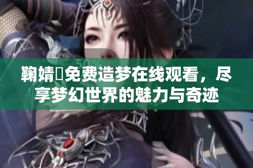 鞠婧祎免费造梦在线观看，尽享梦幻世界的魅力与奇迹