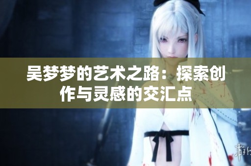 吴梦梦的艺术之路：探索创作与灵感的交汇点