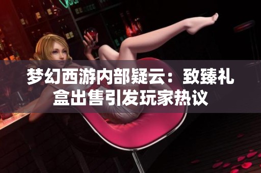 梦幻西游内部疑云：致臻礼盒出售引发玩家热议