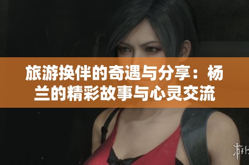 旅游换伴的奇遇与分享：杨兰的精彩故事与心灵交流