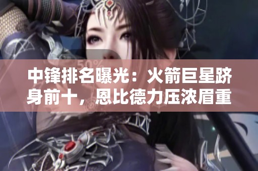 中锋排名曝光：火箭巨星跻身前十，恩比德力压浓眉重回巅峰