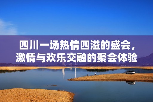 四川一场热情四溢的盛会，激情与欢乐交融的聚会体验