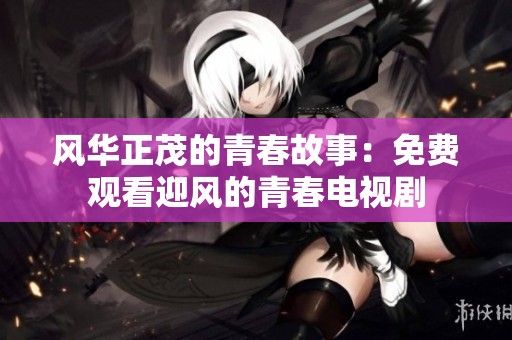 风华正茂的青春故事：免费观看迎风的青春电视剧