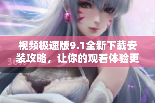 视频极速版9.1全新下载安装攻略，让你的观看体验更畅快