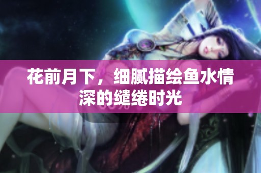 花前月下，细腻描绘鱼水情深的缱绻时光