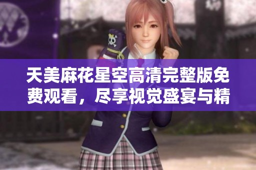 天美麻花星空高清完整版免费观看，尽享视觉盛宴与精彩剧情