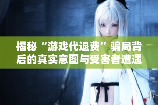 揭秘“游戏代退费”骗局背后的真实意图与受害者遭遇