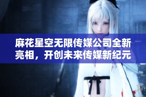 麻花星空无限传媒公司全新亮相，开创未来传媒新纪元
