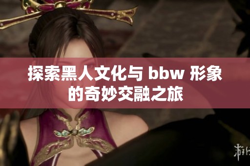 探索黑人文化与 bbw 形象的奇妙交融之旅