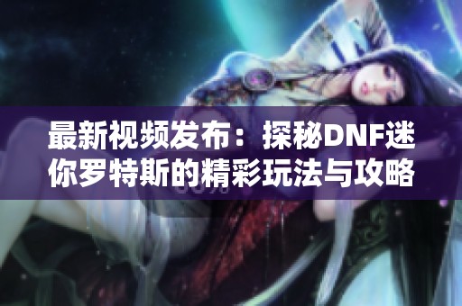 最新视频发布：探秘DNF迷你罗特斯的精彩玩法与攻略