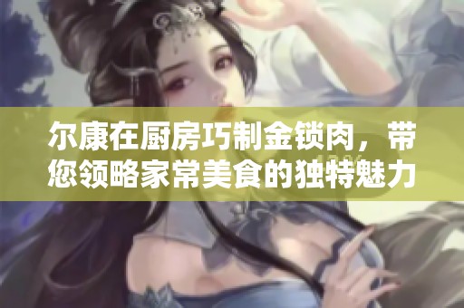 尔康在厨房巧制金锁肉，带您领略家常美食的独特魅力