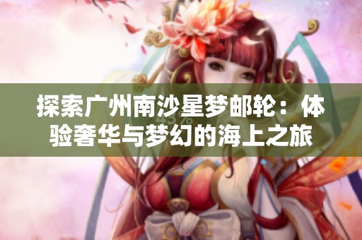 探索广州南沙星梦邮轮：体验奢华与梦幻的海上之旅