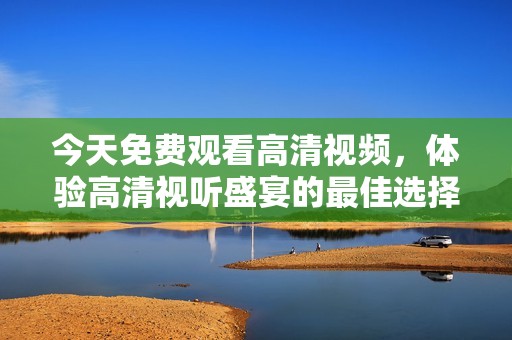 今天免费观看高清视频，体验高清视听盛宴的最佳选择