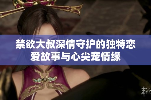 禁欲大叔深情守护的独特恋爱故事与心尖宠情缘
