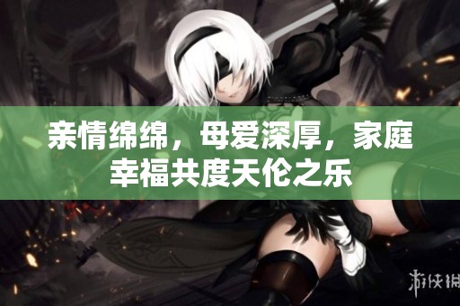 亲情绵绵，母爱深厚，家庭幸福共度天伦之乐