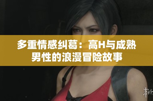 多重情感纠葛：高H与成熟男性的浪漫冒险故事