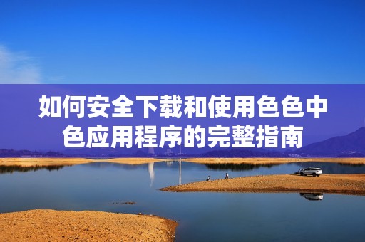 如何安全下载和使用色色中色应用程序的完整指南