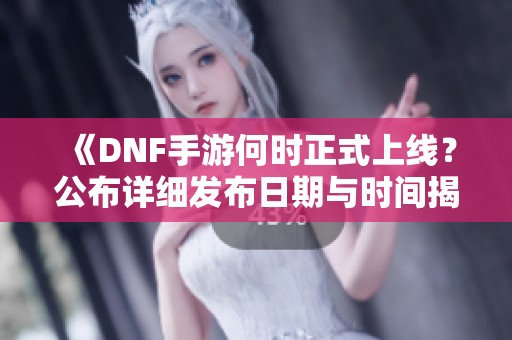 《DNF手游何时正式上线？公布详细发布日期与时间揭秘》