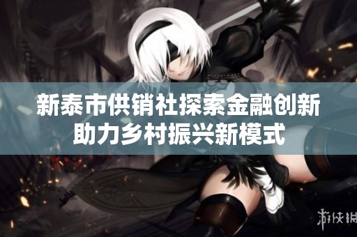 新泰市供销社探索金融创新助力乡村振兴新模式