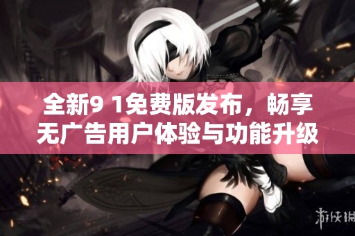 全新9 1免费版发布，畅享无广告用户体验与功能升级
