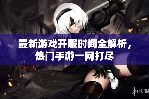 最新游戏开服时间全解析，热门手游一网打尽
