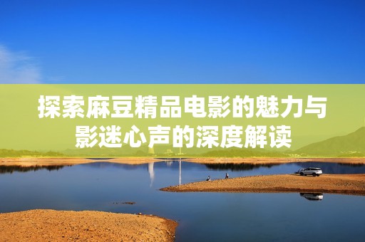 探索麻豆精品电影的魅力与影迷心声的深度解读