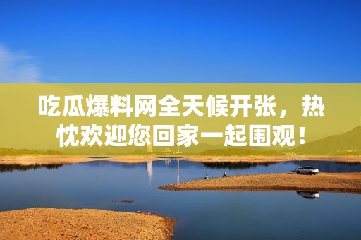 吃瓜爆料网全天候开张，热忱欢迎您回家一起围观！