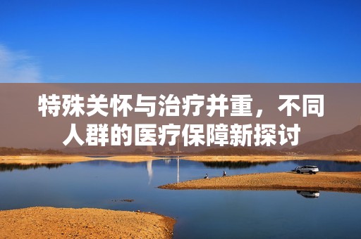 特殊关怀与治疗并重，不同人群的医疗保障新探讨