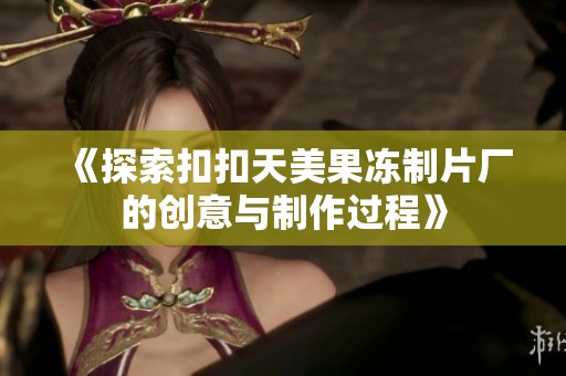 《探索扣扣天美果冻制片厂的创意与制作过程》