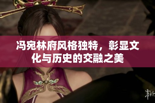 冯宛林府风格独特，彰显文化与历史的交融之美