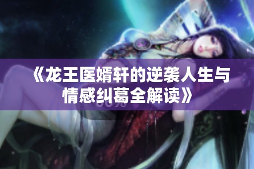 《龙王医婿轩的逆袭人生与情感纠葛全解读》