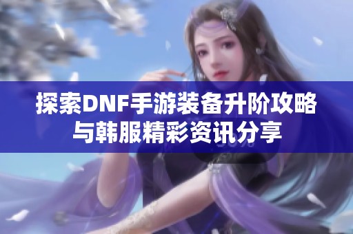 探索DNF手游装备升阶攻略与韩服精彩资讯分享