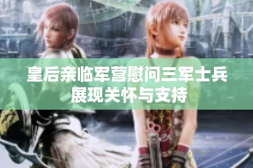 皇后亲临军营慰问三军士兵 展现关怀与支持