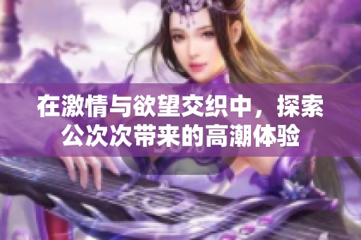 在激情与欲望交织中，探索公次次带来的高潮体验