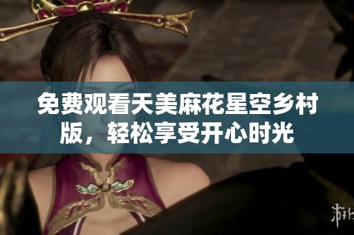 免费观看天美麻花星空乡村版，轻松享受开心时光