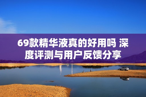 69款精华液真的好用吗 深度评测与用户反馈分享