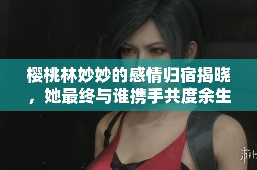 樱桃林妙妙的感情归宿揭晓，她最终与谁携手共度余生