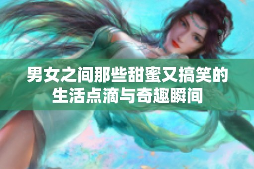 男女之间那些甜蜜又搞笑的生活点滴与奇趣瞬间