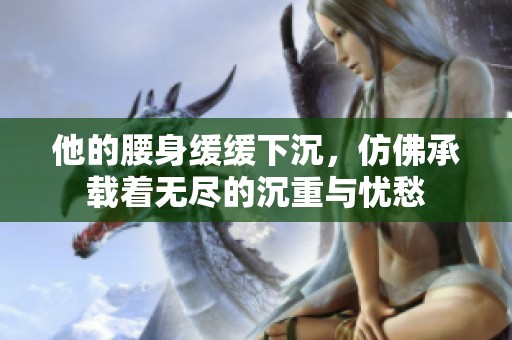 他的腰身缓缓下沉，仿佛承载着无尽的沉重与忧愁